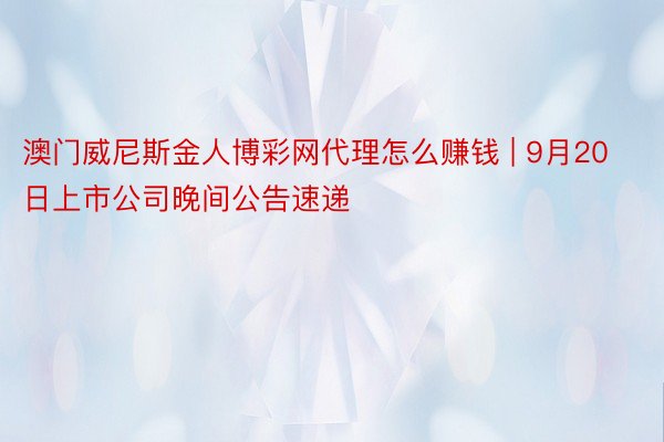 澳门威尼斯金人博彩网代理怎么赚钱 | 9月20日上市公司晚间公告速递