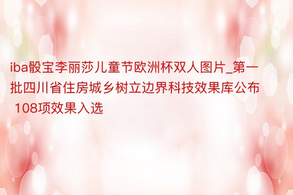 iba骰宝李丽莎儿童节欧洲杯双人图片_第一批四川省住房城乡树立边界科技效果库公布 108项效果入选