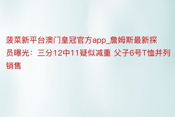 菠菜新平台澳门皇冠官方app_詹姆斯最新探员曝光：三分12中11疑似减重 父子6号T恤并列销售
