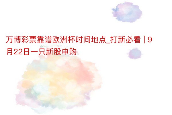 万博彩票靠谱欧洲杯时间地点_打新必看 | 9月22日一只新股申购