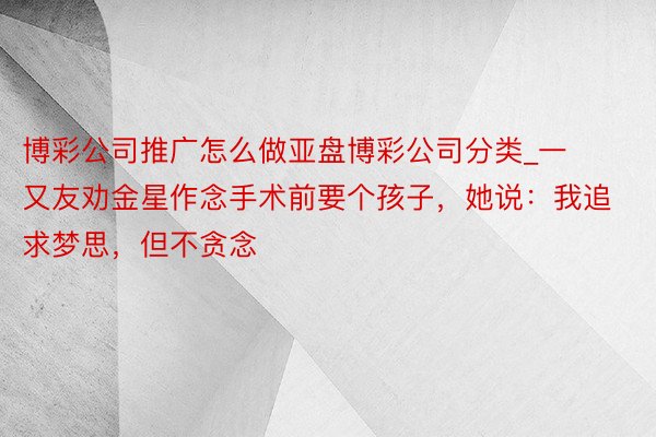 博彩公司推广怎么做亚盘博彩公司分类_一又友劝金星作念手术前要个孩子，她说：我追求梦思，但不贪念
