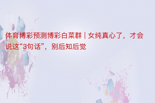 体育博彩预测博彩白菜群 | 女纯真心了，才会说这“3句话”，别后知后觉