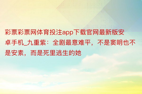 彩票彩票网体育投注app下载官网最新版安卓手机_九重紫：全剧最意难平，不是窦明也不是安素，而是死里逃生的她