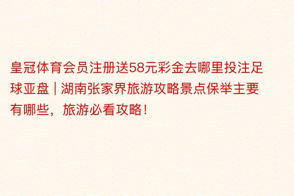 皇冠体育会员注册送58元彩金去哪里投注足球亚盘 | 湖南张家界旅游攻略景点保举主要有哪些，旅游必看攻略！