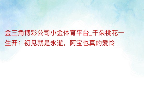 金三角博彩公司小金体育平台_千朵桃花一生开：初见就是永逝，阿宝也真的爱怜