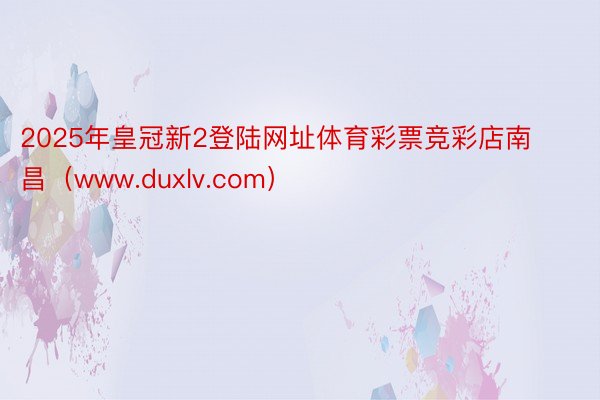 2025年皇冠新2登陆网址体育彩票竞彩店南昌（www.duxlv.com）