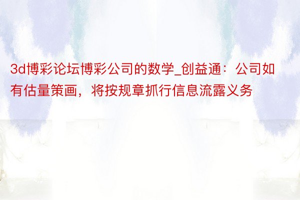 3d博彩论坛博彩公司的数学_创益通：公司如有估量策画，将按规章抓行信息流露义务